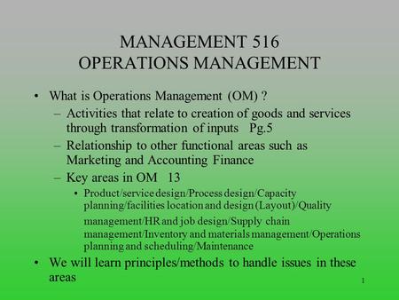 1 MANAGEMENT 516 OPERATIONS MANAGEMENT What is Operations Management (OM) ? –Activities that relate to creation of goods and services through transformation.