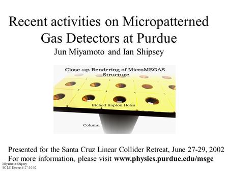 Miyamoto/Shipsey SC LC Retreat 6/27-30/02 Recent activities on Micropatterned Gas Detectors at Purdue Jun Miyamoto and Ian Shipsey Presented for the Santa.