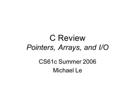 C Review Pointers, Arrays, and I/O CS61c Summer 2006 Michael Le.