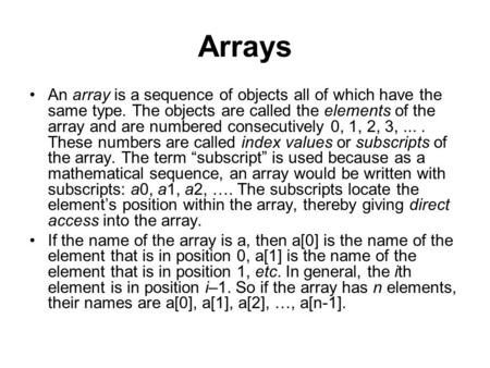 Arrays An array is a sequence of objects all of which have the same type. The objects are called the elements of the array and are numbered consecutively.
