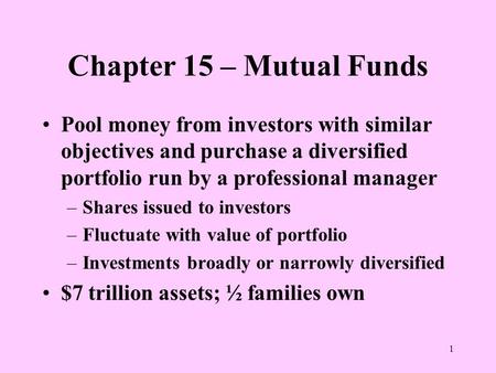 1 Chapter 15 – Mutual Funds Pool money from investors with similar objectives and purchase a diversified portfolio run by a professional manager –Shares.