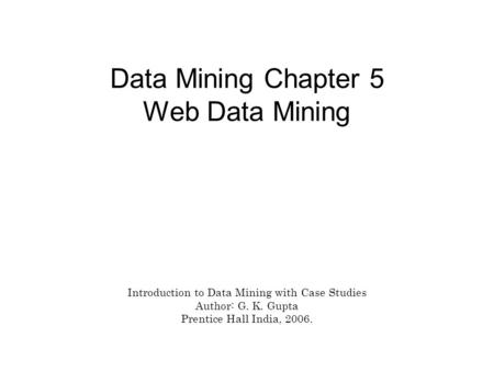 Data Mining Chapter 5 Web Data Mining Introduction to Data Mining with Case Studies Author: G. K. Gupta Prentice Hall India, 2006.