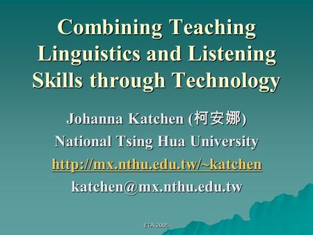 ETA 2005 Combining Teaching Linguistics and Listening Skills through Technology Johanna Katchen ( 柯安娜 ) National Tsing Hua University
