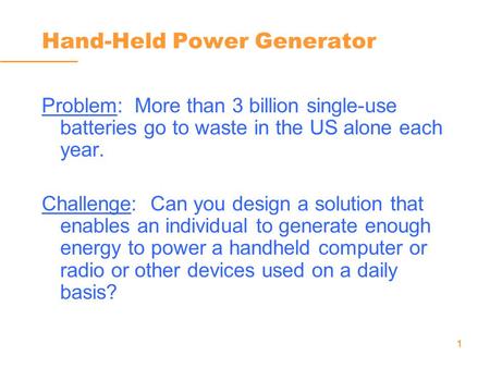 1 Hand-Held Power Generator Problem: More than 3 billion single-use batteries go to waste in the US alone each year. Challenge: Can you design a solution.