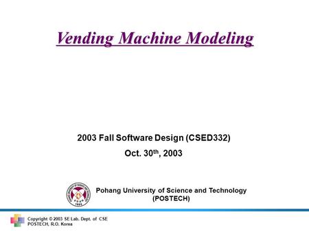 Pohang University of Science and Technology (POSTECH) Copyright © 2003 SE Lab. Dept. of CSE POSTECH, R.O. Korea Vending Machine Modeling 2003 Fall Software.