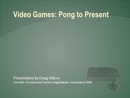 Presentation by Doug Wilcox Com 546 – Evolution and Trends in Digital Media – December 6, 2005 Video Games: Pong to Present.