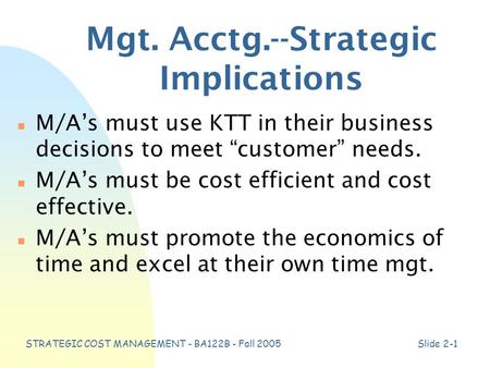 STRATEGIC COST MANAGEMENT - BA122B - Fall 2005Slide 2-1 Mgt. Acctg.--Strategic Implications n M/A’s must use KTT in their business decisions to meet “customer”