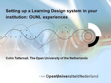 © 2004 Setting up a Learning Design system in your institution: OUNL experiences Colin Tattersall, The Open University of the Netherlands.