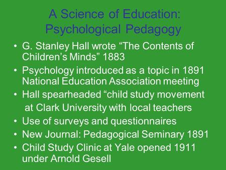 A Science of Education: Psychological Pedagogy G. Stanley Hall wrote “The Contents of Children’s Minds” 1883 Psychology introduced as a topic in 1891 National.