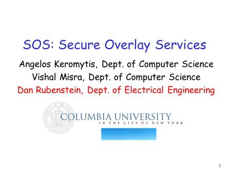 1 SOS: Secure Overlay Services Angelos Keromytis, Dept. of Computer Science Vishal Misra, Dept. of Computer Science Dan Rubenstein, Dept. of Electrical.
