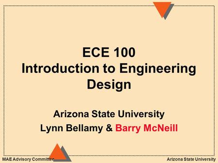 Arizona State UniversityMAE Advisory Committee ECE 100 Introduction to Engineering Design Arizona State University Lynn Bellamy & Barry McNeill.