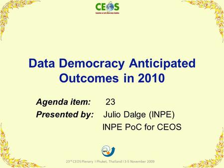 Data Democracy Anticipated Outcomes in 2010 Agenda item: 23 Presented by: Julio Dalge (INPE) INPE PoC for CEOS 1 23 rd CEOS Plenary I Phuket, Thailand.