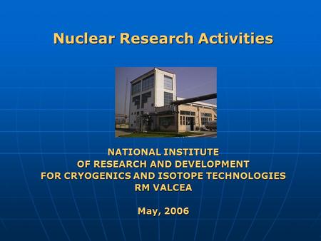 Nuclear Research Activities NATIONAL INSTITUTE OF RESEARCH AND DEVELOPMENT FOR CRYOGENICS AND ISOTOPE TECHNOLOGIES RM VALCEA May, 2006.