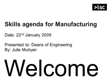 Welcome Skills agenda for Manufacturing Date: 22 nd January 2009 Presented to: Deans of Engineering By: Julie Mulryan.