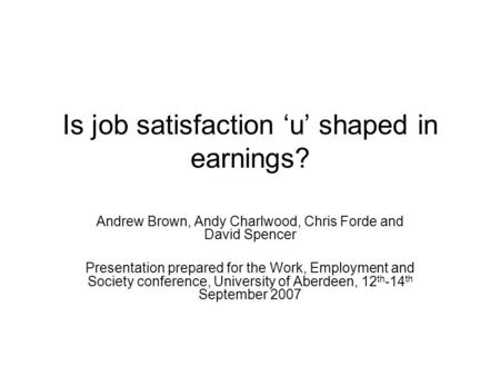 Is job satisfaction ‘u’ shaped in earnings? Andrew Brown, Andy Charlwood, Chris Forde and David Spencer Presentation prepared for the Work, Employment.