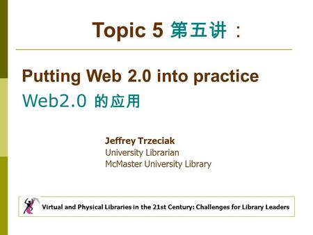 Topic 5 第五讲 ： Putting Web 2.0 into practice Web2.0 的应用 Virtual and Physical Libraries in the 21st Century: Challenges for Library Leaders Jeffrey Trzeciak.