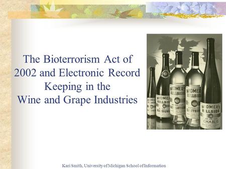 Kari Smith, University of Michigan School of Information The Bioterrorism Act of 2002 and Electronic Record Keeping in the Wine and Grape Industries.