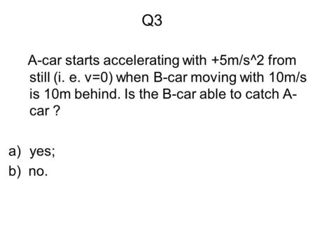 Q3 A-car starts accelerating with +5m/s^2 from still (i. e. v=0) when B-car moving with 10m/s is 10m behind. Is the B-car able to catch A- car ? a)yes;