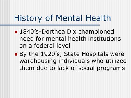 History of Mental Health 1840’s-Dorthea Dix championed need for mental health institutions on a federal level By the 1920’s, State Hospitals were warehousing.