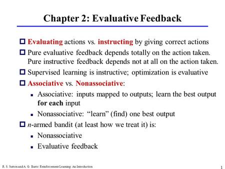 R. S. Sutton and A. G. Barto: Reinforcement Learning: An Introduction 1 Chapter 2: Evaluative Feedback pEvaluating actions vs. instructing by giving correct.