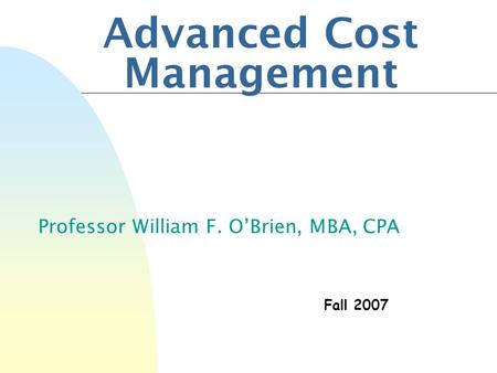 Advanced Cost Management Professor William F. O’Brien, MBA, CPA Fall 2007.