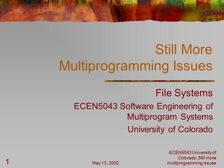 May 13, 2002 ECEN5043 University of Colorado, Still more multiprogramming issues 1 Still More Multiprogramming Issues File Systems ECEN5043 Software Engineering.