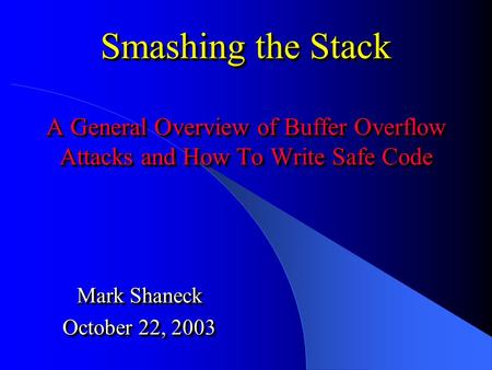 Smashing the Stack A General Overview of Buffer Overflow Attacks and How To Write Safe Code Mark Shaneck October 22, 2003 Mark Shaneck October 22, 2003.