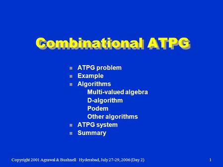 Copyright 2001 Agrawal & BushnellHyderabad, July 27-29, 2006 (Day 2)1 Combinational ATPG n ATPG problem n Example n Algorithms Multi-valued algebra D-algorithm.