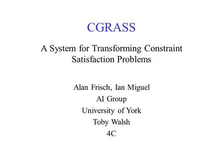 CGRASS A System for Transforming Constraint Satisfaction Problems Alan Frisch, Ian Miguel AI Group University of York Toby Walsh 4C.