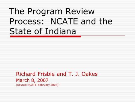 The Program Review Process: NCATE and the State of Indiana Richard Frisbie and T. J. Oakes March 8, 2007 (source:NCATE, February 2007)