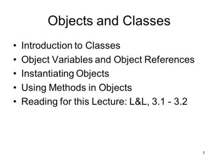 1 Objects and Classes Introduction to Classes Object Variables and Object References Instantiating Objects Using Methods in Objects Reading for this Lecture:
