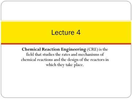 Lecture 4 Chemical Reaction Engineering (CRE) is the field that studies the rates and mechanisms of chemical reactions and the design of the reactors.