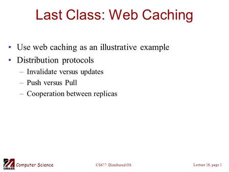 Computer Science Lecture 16, page 1 CS677: Distributed OS Last Class: Web Caching Use web caching as an illustrative example Distribution protocols –Invalidate.