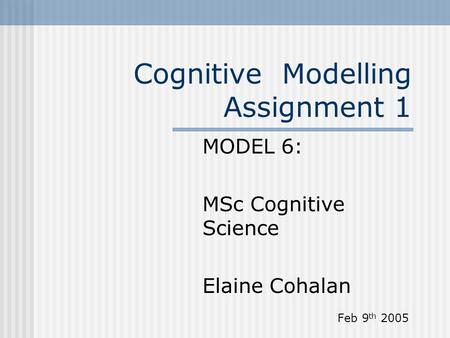 Cognitive Modelling Assignment 1 MODEL 6: MSc Cognitive Science Elaine Cohalan Feb 9 th 2005.
