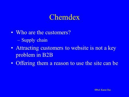 ©Prof. Karen Clay Chemdex Who are the customers? –Supply chain Attracting customers to website is not a key problem in B2B Offering them a reason to use.
