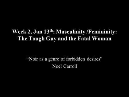 Week 2, Jan 13 th : Masculinity /Femininity: The Tough Guy and the Fatal Woman “Noir as a genre of forbidden desires” Noel Carroll.
