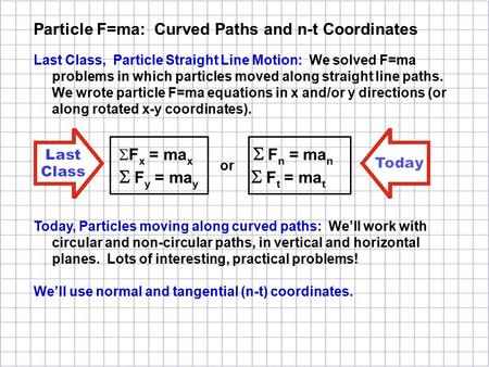 Last Class, Particle Straight Line Motion: We solved F=ma problems in which particles moved along straight line paths. We wrote particle F=ma equations.