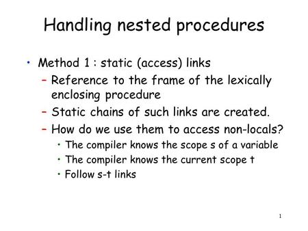1 Handling nested procedures Method 1 : static (access) links –Reference to the frame of the lexically enclosing procedure –Static chains of such links.