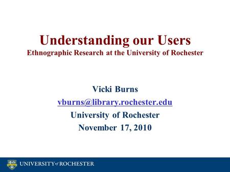 Understanding our Users Ethnographic Research at the University of Rochester Vicki Burns University of Rochester November.