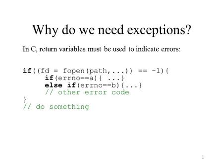 1 Why do we need exceptions? In C, return variables must be used to indicate errors: if((fd = fopen(path,...)) == -1){ if(errno==a){...} else if(errno==b){...}