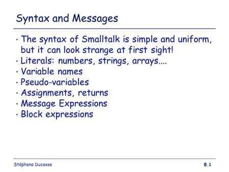 Stéphane Ducasse8.1 Syntax and Messages The syntax of Smalltalk is simple and uniform, but it can look strange at first sight! Literals: numbers, strings,