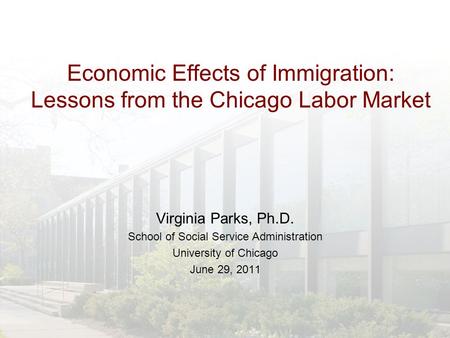Virginia Parks, Ph.D. School of Social Service Administration University of Chicago June 29, 2011 Economic Effects of Immigration: Lessons from the Chicago.