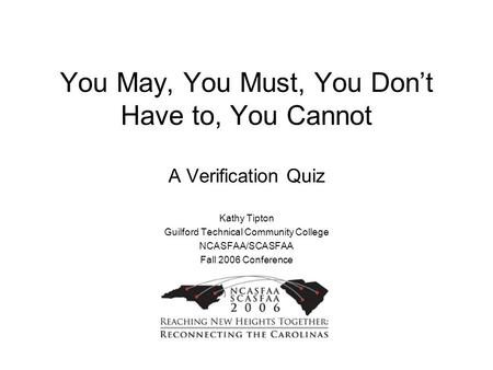 You May, You Must, You Don’t Have to, You Cannot A Verification Quiz Kathy Tipton Guilford Technical Community College NCASFAA/SCASFAA Fall 2006 Conference.
