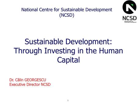 1 National Centre for Sustainable Development (NCSD) Sustainable Development: Through Investing in the Human Capital Dr. Călin GEORGESCU Executive Director.