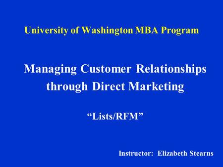University of Washington MBA Program Managing Customer Relationships through Direct Marketing “Lists/RFM” Instructor: Elizabeth Stearns.