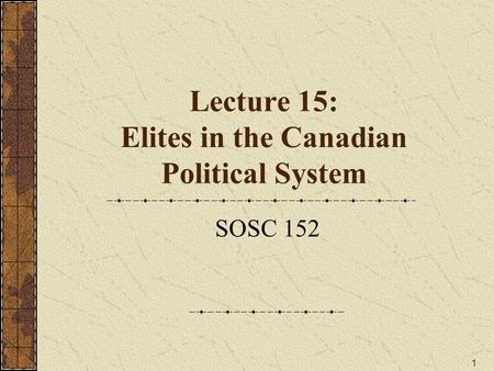 1 Lecture 15: Elites in the Canadian Political System SOSC 152.