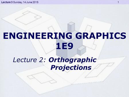 Lecture 3 Sunday, 14 June 2015 1 ENGINEERING GRAPHICS 1E9 Lecture 2: Orthographic Projections.