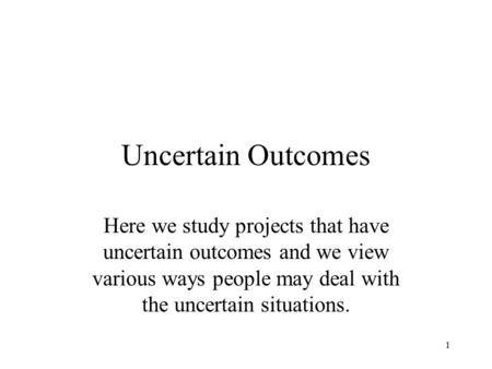 Uncertain Outcomes Here we study projects that have uncertain outcomes and we view various ways people may deal with the uncertain situations.