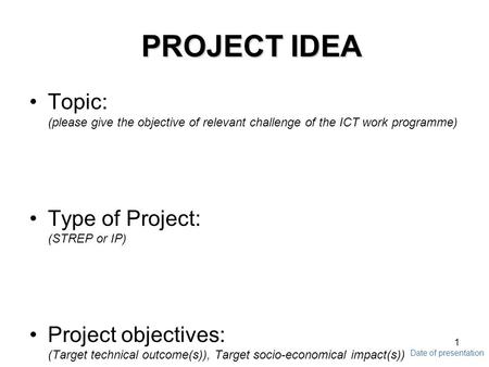 Date of presentation 1 PROJECT IDEA Topic: (please give the objective of relevant challenge of the ICT work programme) Type of Project: (STREP or IP) Project.
