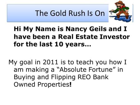The Gold Rush Is On Hi My Name is Nancy Geils and I have been a Real Estate Investor for the last 10 years… My goal in 2011 is to teach you how I am making.